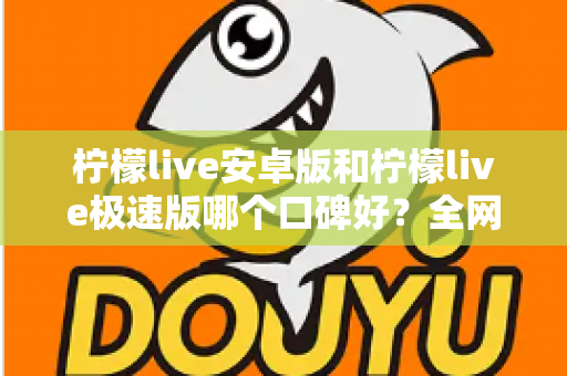 柠檬live安卓版和柠檬live极速版哪个口碑好？全网口碑深度对比与选择指南