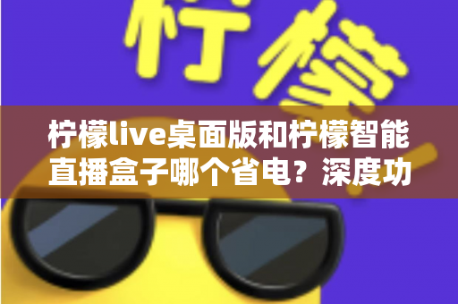 柠檬live桌面版和柠檬智能直播盒子哪个省电？深度功耗对比全解析