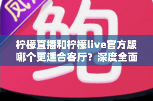 柠檬直播和柠檬live官方版哪个更适合客厅？深度全面对比解析，助你打造沉浸式家庭大屏直播观影新体验
