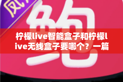 柠檬live智能盒子和柠檬live无线盒子要哪个？一篇文章讲透区别，帮你选对不踩坑