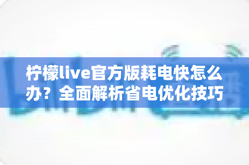 柠檬live官方版耗电快怎么办？全面解析省电优化技巧，让直播畅看更持久