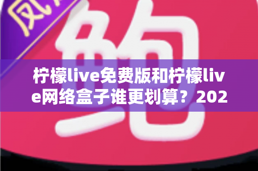 柠檬live免费版和柠檬live网络盒子谁更划算？2025年最全成本与体验对比指南