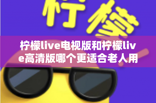 柠檬live电视版和柠檬live高清版哪个更适合老人用？长辈看直播选对版本才是关键