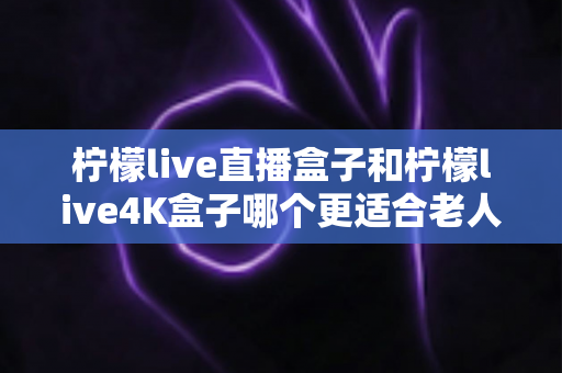 柠檬live直播盒子和柠檬live4K盒子哪个更适合老人用？看完这篇再决定不后悔