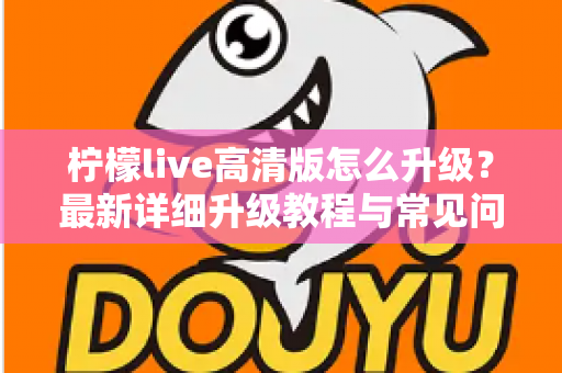柠檬live高清版怎么升级？最新详细升级教程与常见问题全解析