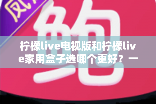 柠檬live电视版和柠檬live家用盒子选哪个更好?一份从性能、画质到价格的全维度对比指南,帮你找到最适合自家的观影方案 柠檬live电视版和柠檬live家用盒子选哪个更好?一份从性能、画质到价格的全维度对比指南,帮你找到最适合自家的观影方案