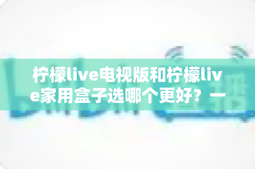 柠檬live电视版和柠檬live家用盒子选哪个更好?一份从性能、画质到价格的全维度对比指南,帮你找到最适合自家的观影方案 柠檬live电视版和柠檬live家用盒子选哪个更好?一份从性能、画质到价格的全维度对比指南,帮你找到最适合自家的观影方案