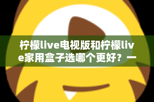 柠檬live电视版和柠檬live家用盒子选哪个更好?一份从性能、画质到价格的全维度对比指南,帮你找到最适合自家的观影方案 柠檬live电视版和柠檬live家用盒子选哪个更好?一份从性能、画质到价格的全维度对比指南,帮你找到最适合自家的观影方案