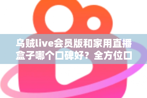 乌贼live会员版和家用直播盒子哪个口碑好？全方位口碑对比与家庭观影选购指南