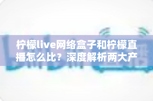 柠檬live网络盒子和柠檬直播怎么比？深度解析两大产品差异与选购全攻略