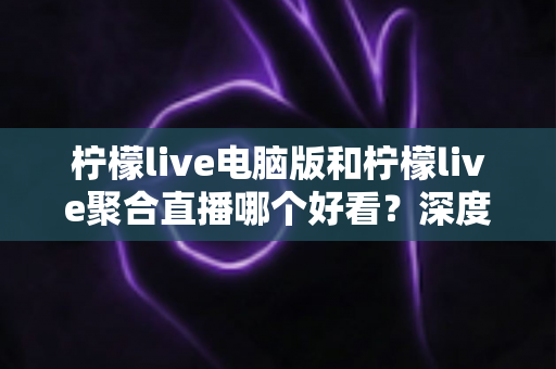 柠檬live电脑版和柠檬live聚合直播哪个好看?深度对比评测帮你选出最佳观看方案 柠檬live电脑版和柠檬live聚合直播哪个好看?深度对比评测帮你选出最佳观看方案