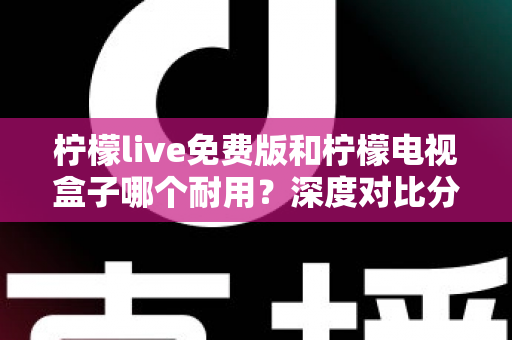 柠檬live免费版和柠檬电视盒子哪个耐用？深度对比分析帮你选对不踩坑