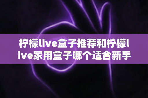 柠檬live盒子推荐和柠檬live家用盒子哪个适合新手？新手选购避坑指南一篇看懂