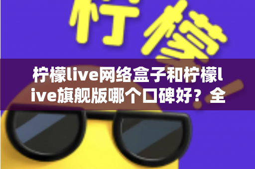 柠檬live网络盒子和柠檬live旗舰版哪个口碑好？全面对比解析助你做出明智选择