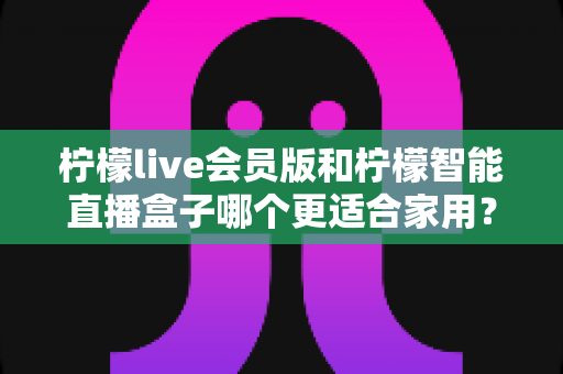 柠檬live会员版和柠檬智能直播盒子哪个更适合家用?家庭影音直播设备深度测评与选购指南 柠檬live会员版和柠檬智能直播盒子哪个更适合家用?家庭影音直播设备深度测评与选购指南
