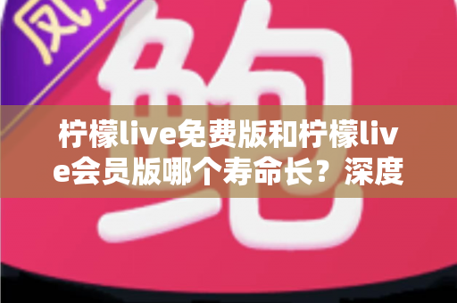 柠檬live免费版和柠檬live会员版哪个寿命长？深度对比与实用选择指南