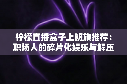 柠檬直播盒子上班族推荐:职场人的碎片化娱乐与解压新选择 柠檬直播盒子上班族推荐:职场人的碎片化娱乐与解压新选择
