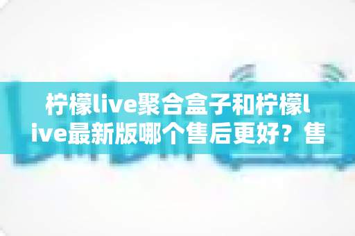 柠檬live聚合盒子和柠檬live最新版哪个售后更好？售后维度全面对比与选购避坑指南