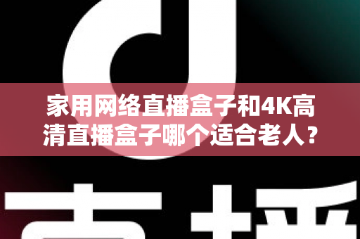 家用网络直播盒子和4K高清直播盒子哪个适合老人？一篇文章讲透选购要点，帮父母选对不踩坑