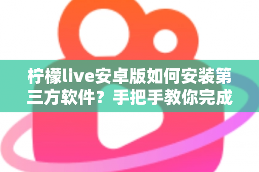柠檬live安卓版如何安装第三方软件？手把手教你完成安装并保障手机安全