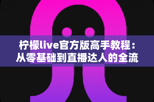 柠檬live官方版高手教程：从零基础到直播达人的全流程实战指南