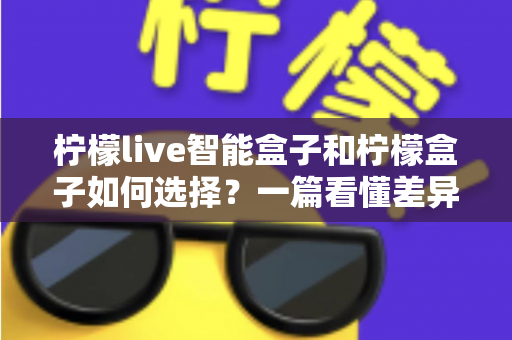 柠檬live智能盒子和柠檬盒子如何选择？一篇看懂差异的实用选购指南