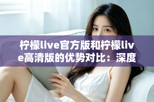 柠檬live官方版和柠檬live高清版的优势对比:深度解析两大版本差异,助你选出最佳直播体验 柠檬live官方版和柠檬live高清版的优势对比:深度解析两大版本差异,助你选出最佳直播体验