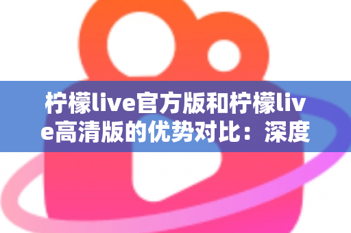 柠檬live官方版和柠檬live高清版的优势对比：深度解析两大版本差异，助你选出最佳直播体验