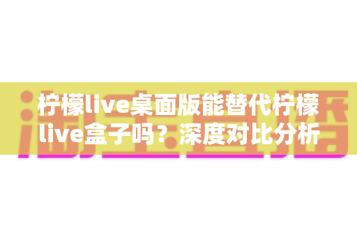 柠檬live桌面版能替代柠檬live盒子吗？深度对比分析与实用选购指南