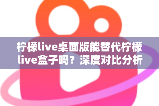 柠檬live桌面版能替代柠檬live盒子吗？深度对比分析与实用选购指南