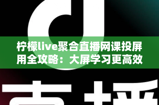 柠檬live聚合直播网课投屏用全攻略：大屏学习更高效，护眼又省心