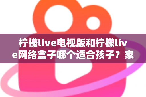 柠檬live电视版和柠檬live网络盒子哪个适合孩子?家长必读的选购与护眼全攻略 柠檬live电视版和柠檬live网络盒子哪个适合孩子?家长必读的选购与护眼全攻略