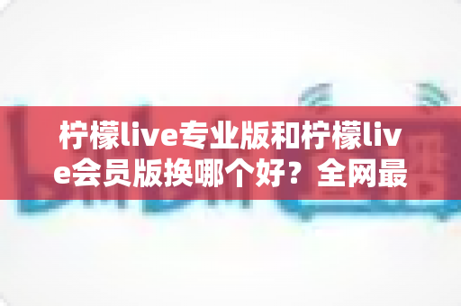 柠檬live专业版和柠檬live会员版换哪个好?全网最全对比评测与选购攻略,看完不再纠结 柠檬live专业版和柠檬live会员版换哪个好?全网最全对比评测与选购攻略,看完不再纠结