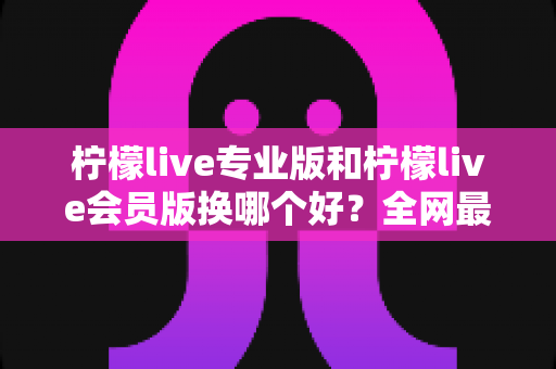 柠檬live专业版和柠檬live会员版换哪个好?全网最全对比评测与选购攻略,看完不再纠结 柠檬live专业版和柠檬live会员版换哪个好?全网最全对比评测与选购攻略,看完不再纠结