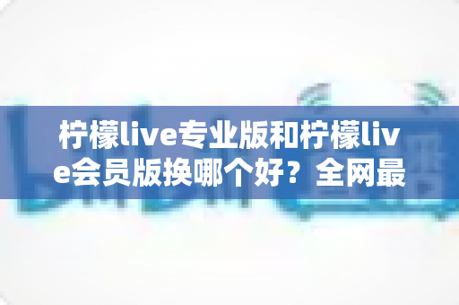柠檬live专业版和柠檬live会员版换哪个好？全网最全对比评测与选购攻略，看完不再纠结