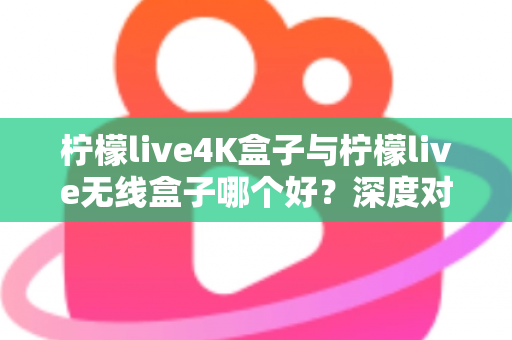 柠檬live4K盒子与柠檬live无线盒子哪个好?深度对比评测助你选购不踩坑 柠檬live4K盒子与柠檬live无线盒子哪个好?深度对比评测助你选购不踩坑