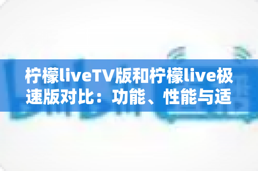 柠檬liveTV版和柠檬live极速版对比：功能、性能与适用场景全方位解析，帮你选对版本