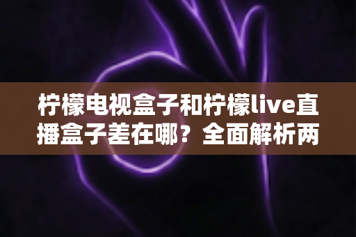 柠檬电视盒子和柠檬live直播盒子差在哪？全面解析两大盒子的核心区别与选购攻略