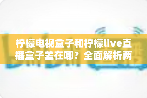 柠檬电视盒子和柠檬live直播盒子差在哪？全面解析两大盒子的核心区别与选购攻略