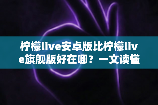 柠檬live安卓版比柠檬live旗舰版好在哪？一文读懂两大版本的差异与选择技巧