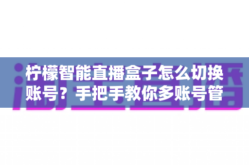 柠檬智能直播盒子怎么切换账号？手把手教你多账号管理全流程指南