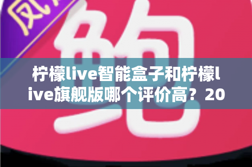 柠檬live智能盒子和柠檬live旗舰版哪个评价高？2024深度对比测评，看完再买不踩坑