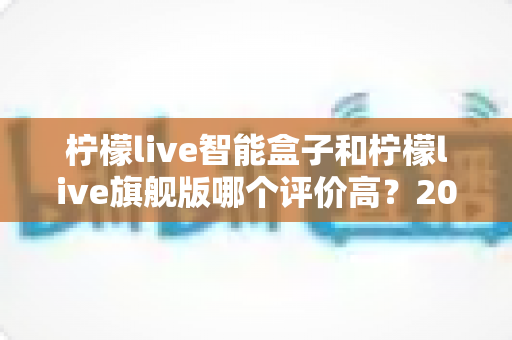 柠檬live智能盒子和柠檬live旗舰版哪个评价高？2024深度对比测评，看完再买不踩坑