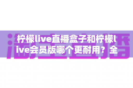 柠檬live直播盒子和柠檬live会员版哪个更耐用？全面对比解析与选购指南