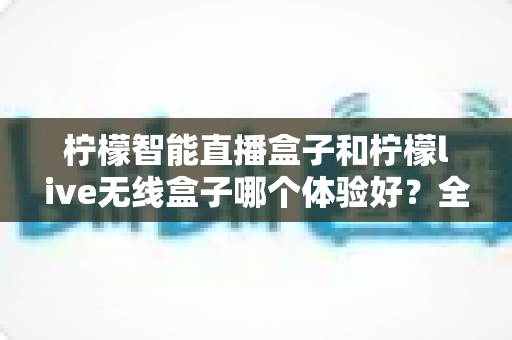 柠檬智能直播盒子和柠檬live无线盒子哪个体验好？全面测评帮你选对直播神器