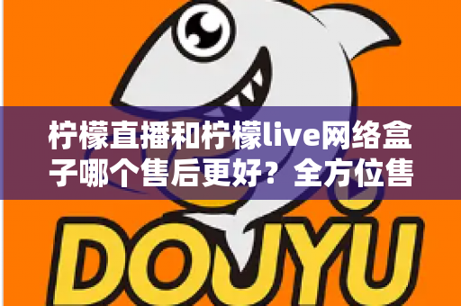 柠檬直播和柠檬live网络盒子哪个售后更好？全方位售后服务深度对比指南