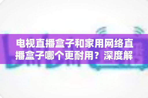 电视直播盒子和家用网络直播盒子哪个更耐用？深度解析助您买对不买贵