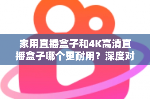 家用直播盒子和4K高清直播盒子哪个更耐用？深度对比分析与选购全攻略