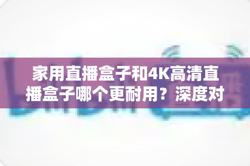 家用直播盒子和4K高清直播盒子哪个更耐用？深度对比分析与选购全攻略