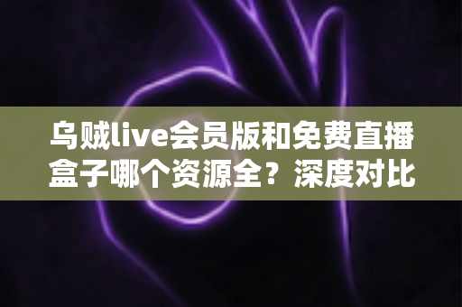 乌贼live会员版和免费直播盒子哪个资源全？深度对比评测与选择指南